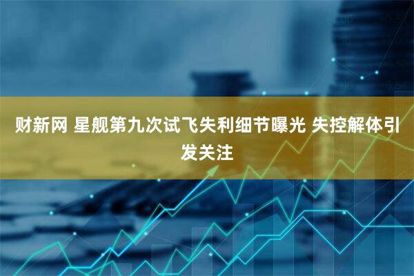 财新网 星舰第九次试飞失利细节曝光 失控解体引发关注