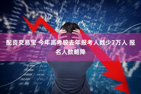 配资交易宝 今年高考较去年报考人数少7万人 报名人数略降