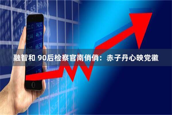 融智和 90后检察官南俏俏：赤子丹心映党徽
