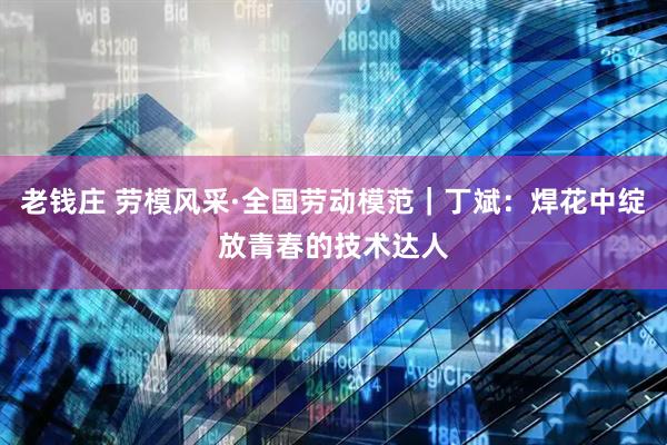 老钱庄 劳模风采·全国劳动模范｜丁斌：焊花中绽放青春的技术达人