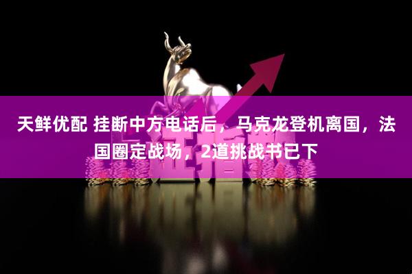 天鲜优配 挂断中方电话后，马克龙登机离国，法国圈定战场，2道挑战书已下