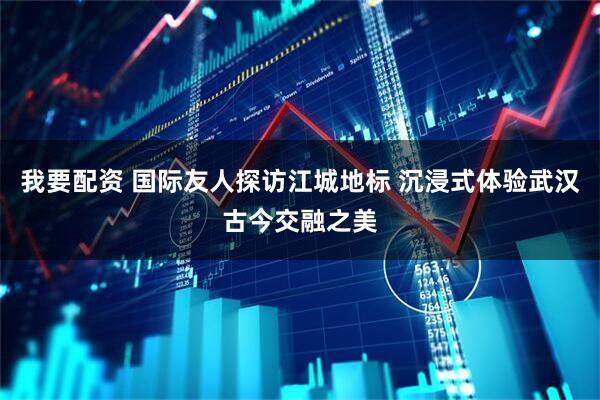 我要配资 国际友人探访江城地标 沉浸式体验武汉古今交融之美