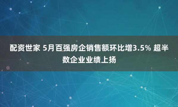 配资世家 5月百强房企销售额环比增3.5% 超半数企业业绩上扬