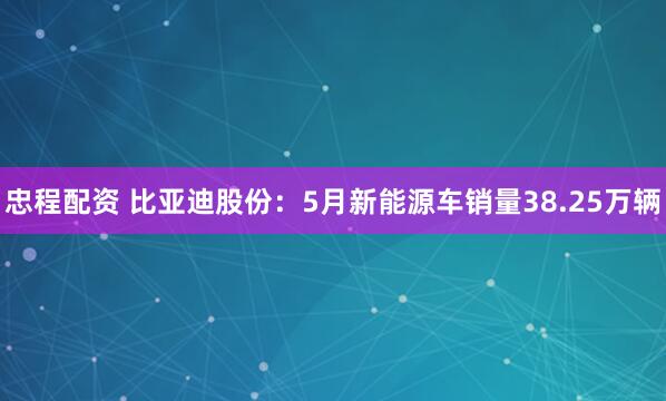 忠程配资 比亚迪股份：5月新能源车销量38.25万辆
