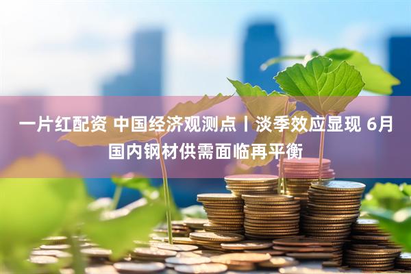 一片红配资 中国经济观测点丨淡季效应显现 6月国内钢材供需面临再平衡