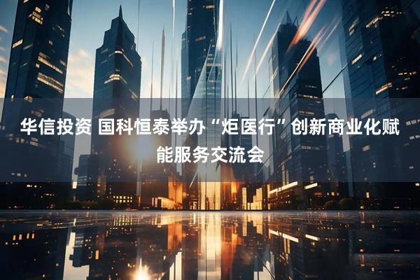 华信投资 国科恒泰举办“炬医行”创新商业化赋能服务交流会
