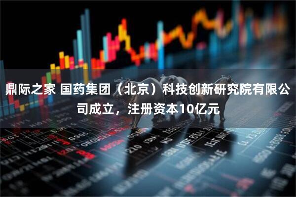鼎际之家 国药集团（北京）科技创新研究院有限公司成立，注册资本10亿元