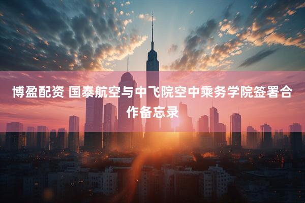 博盈配资 国泰航空与中飞院空中乘务学院签署合作备忘录