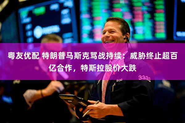 粤友优配 特朗普马斯克骂战持续：威胁终止超百亿合作，特斯拉股价大跌