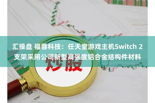 汇操盘 福蓉科技：任天堂游戏主机Switch 2支架采用公司新型高强度铝合金结构件材料
