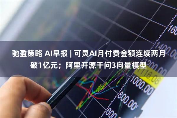驰盈策略 AI早报 | 可灵AI月付费金额连续两月破1亿元；阿里开源千问3向量模型