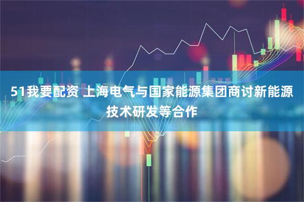 51我要配资 上海电气与国家能源集团商讨新能源技术研发等合作