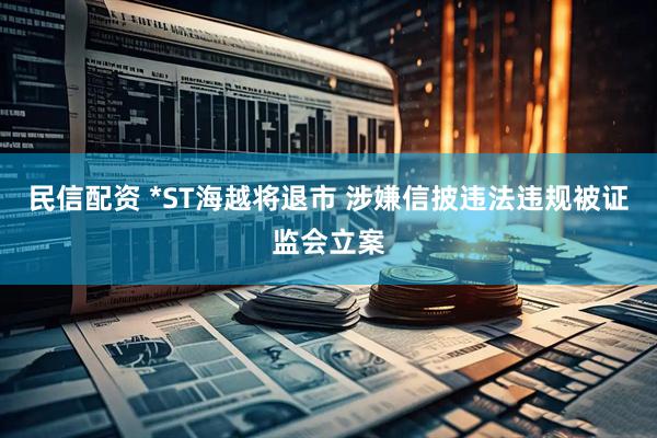 民信配资 *ST海越将退市 涉嫌信披违法违规被证监会立案