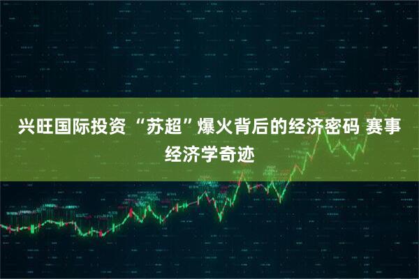 兴旺国际投资 “苏超”爆火背后的经济密码 赛事经济学奇迹