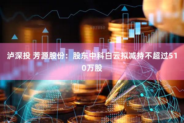 泸深投 芳源股份：股东中科白云拟减持不超过510万股