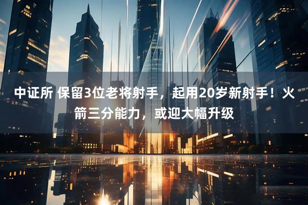 中证所 保留3位老将射手，起用20岁新射手！火箭三分能力，或迎大幅升级