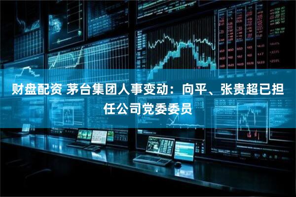财盘配资 茅台集团人事变动：向平、张贵超已担任公司党委委员