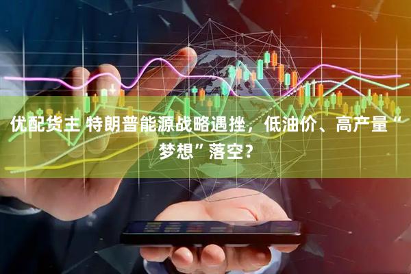 优配货主 特朗普能源战略遇挫，低油价、高产量“梦想”落空？