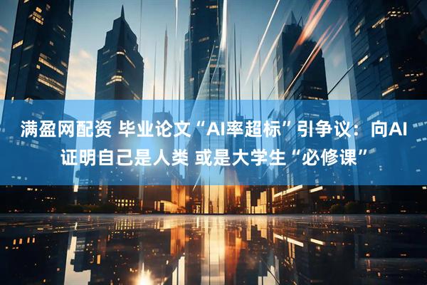 满盈网配资 毕业论文“AI率超标”引争议：向AI证明自己是人类 或是大学生“必修课”