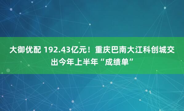 大御优配 192.43亿元！重庆巴南大江科创城交出今年上半年“成绩单”
