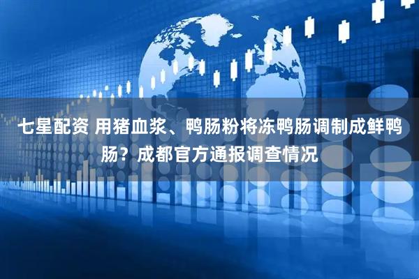 七星配资 用猪血浆、鸭肠粉将冻鸭肠调制成鲜鸭肠？成都官方通报调查情况