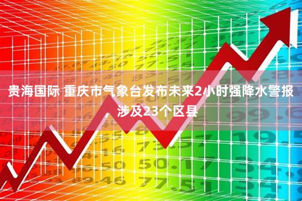 贵海国际 重庆市气象台发布未来2小时强降水警报，涉及23个区县