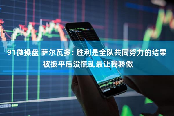 91微操盘 萨尔瓦多: 胜利是全队共同努力的结果 被扳平后没慌乱最让我骄傲