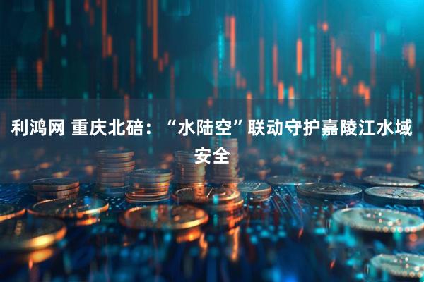 利鸿网 重庆北碚：“水陆空”联动守护嘉陵江水域安全