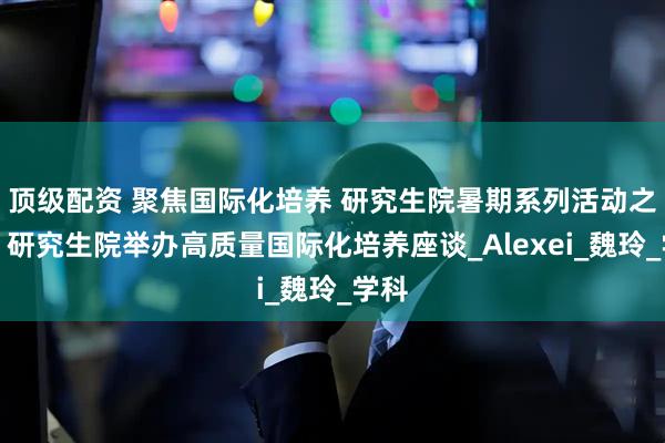 顶级配资 聚焦国际化培养 研究生院暑期系列活动之一：研究生院举办高质量国际化培养座谈_Alexei_魏玲_学科