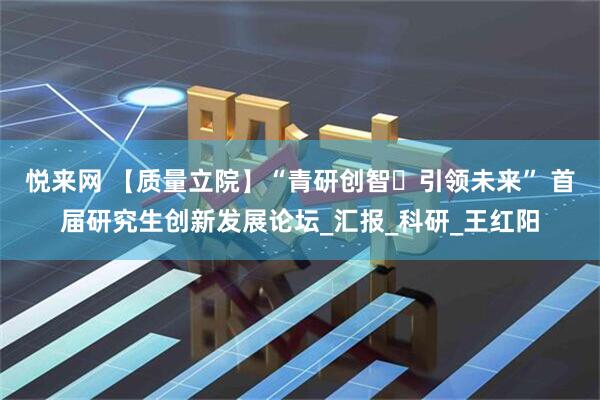 悦来网 【质量立院】“青研创智・引领未来” 首届研究生创新发展论坛_汇报_科研_王红阳
