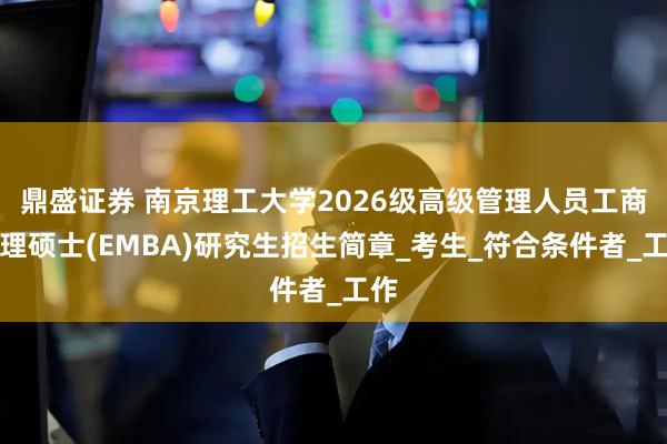 鼎盛证券 南京理工大学2026级高级管理人员工商管理硕士(EMBA)研究生招生简章_考生_符合条件者_工作