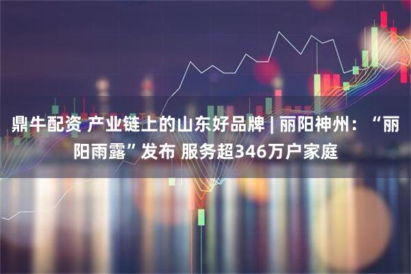 鼎牛配资 产业链上的山东好品牌 | 丽阳神州：“丽阳雨露”发布 服务超346万户家庭