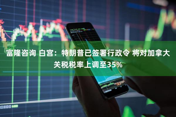 富隆咨询 白宫：特朗普已签署行政令 将对加拿大关税税率上调至35%