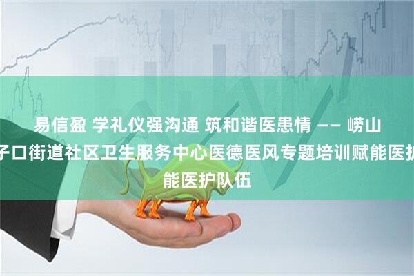 易信盈 学礼仪强沟通 筑和谐医患情 —— 崂山区沙子口街道社区卫生服务中心医德医风专题培训赋能医护队伍