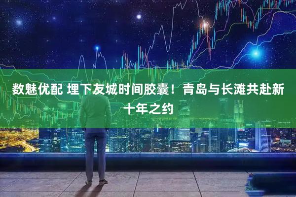数魅优配 埋下友城时间胶囊！青岛与长滩共赴新十年之约