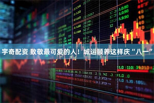 宇奇配资 致敬最可爱的人！城运颐养这样庆“八一”