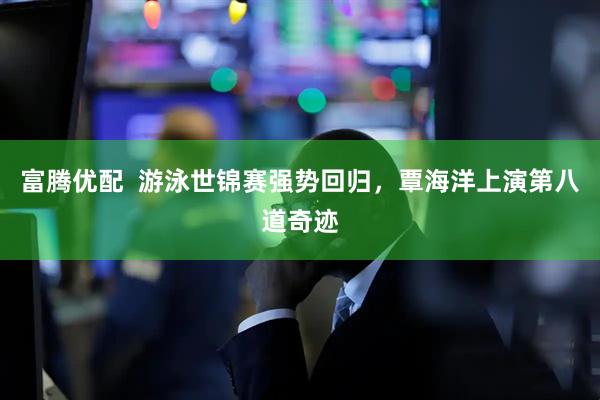 富腾优配  游泳世锦赛强势回归，覃海洋上演第八道奇迹