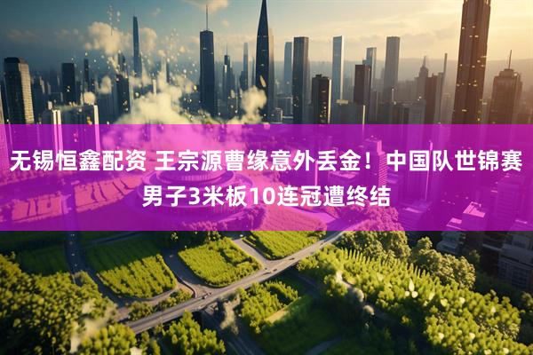 无锡恒鑫配资 王宗源曹缘意外丢金！中国队世锦赛男子3米板10连冠遭终结