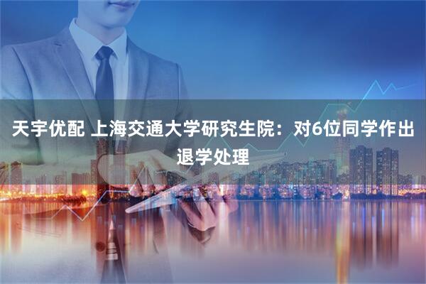天宇优配 上海交通大学研究生院：对6位同学作出退学处理
