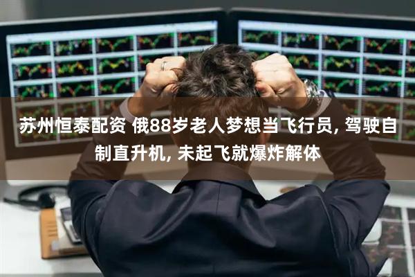苏州恒泰配资 俄88岁老人梦想当飞行员, 驾驶自制直升机, 未起飞就爆炸解体