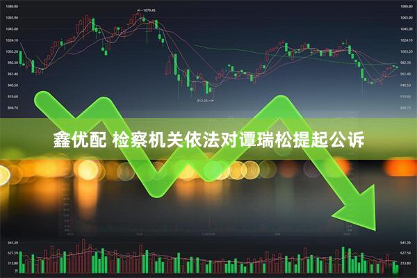 鑫优配 检察机关依法对谭瑞松提起公诉