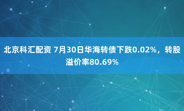 北京科汇配资 7月30日华海转债下跌0.02%，转股溢价率80.69%