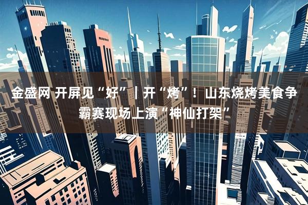 金盛网 开屏见“好”｜开“烤”！山东烧烤美食争霸赛现场上演“神仙打架”