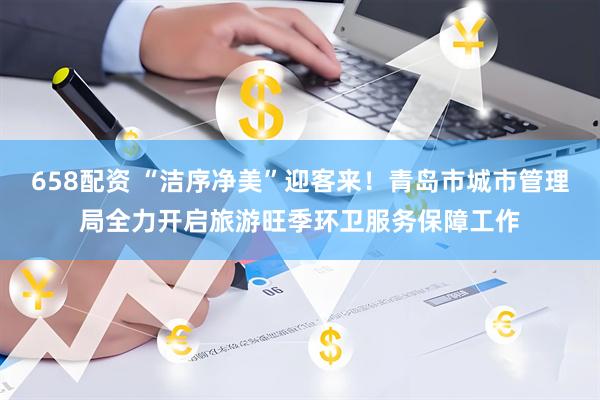 658配资 “洁序净美”迎客来！青岛市城市管理局全力开启旅游旺季环卫服务保障工作