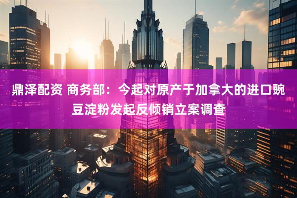 鼎泽配资 商务部：今起对原产于加拿大的进口豌豆淀粉发起反倾销立案调查