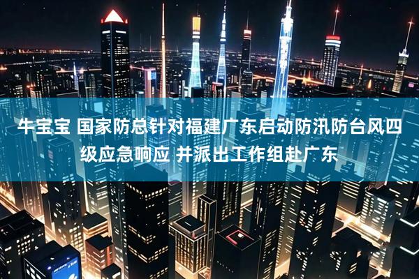 牛宝宝 国家防总针对福建广东启动防汛防台风四级应急响应 并派出工作组赴广东