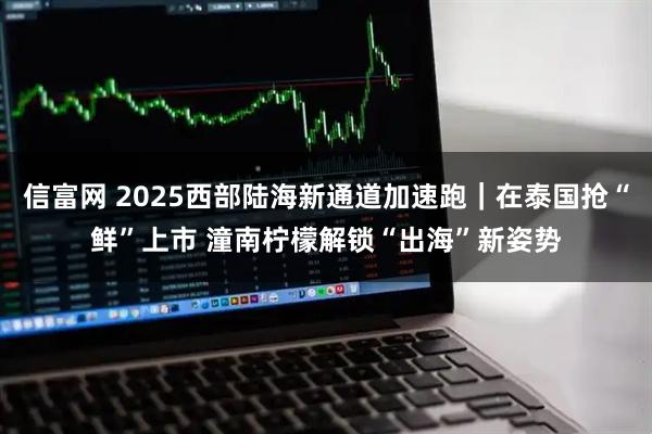 信富网 2025西部陆海新通道加速跑｜在泰国抢“鲜”上市 潼南柠檬解锁“出海”新姿势