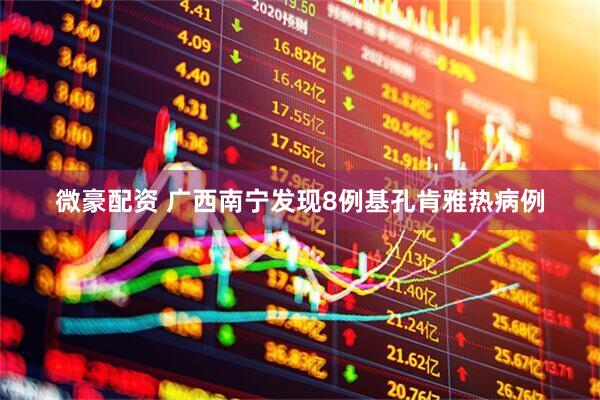 微豪配资 广西南宁发现8例基孔肯雅热病例