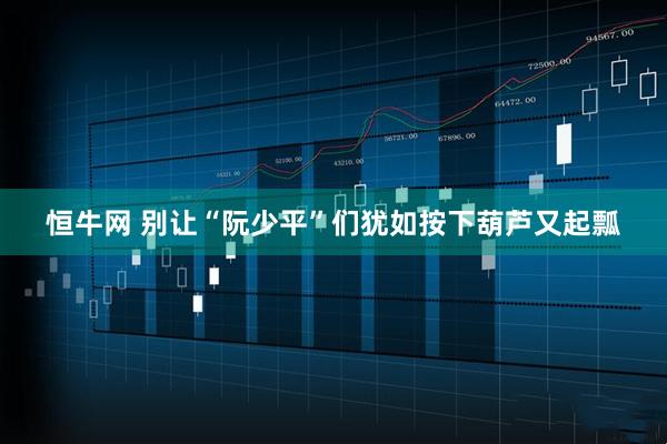 恒牛网 别让“阮少平”们犹如按下葫芦又起瓢