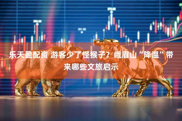 乐天盈配资 游客少了怪猴子？峨眉山“降温”带来哪些文旅启示